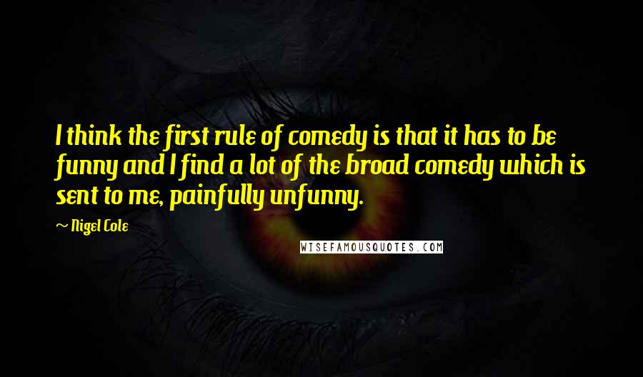 Nigel Cole Quotes: I think the first rule of comedy is that it has to be funny and I find a lot of the broad comedy which is sent to me, painfully unfunny.