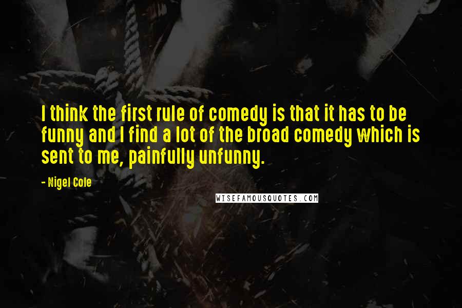 Nigel Cole Quotes: I think the first rule of comedy is that it has to be funny and I find a lot of the broad comedy which is sent to me, painfully unfunny.