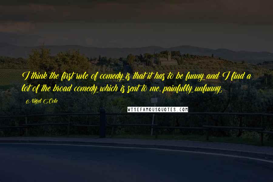 Nigel Cole Quotes: I think the first rule of comedy is that it has to be funny and I find a lot of the broad comedy which is sent to me, painfully unfunny.