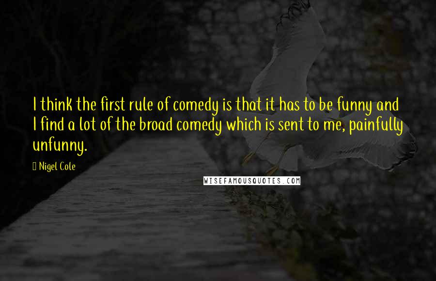 Nigel Cole Quotes: I think the first rule of comedy is that it has to be funny and I find a lot of the broad comedy which is sent to me, painfully unfunny.