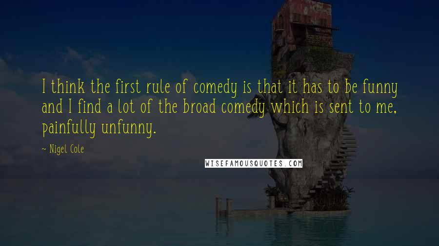 Nigel Cole Quotes: I think the first rule of comedy is that it has to be funny and I find a lot of the broad comedy which is sent to me, painfully unfunny.