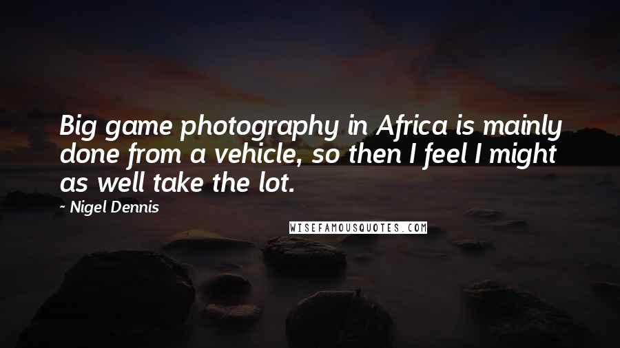 Nigel Dennis Quotes: Big game photography in Africa is mainly done from a vehicle, so then I feel I might as well take the lot.