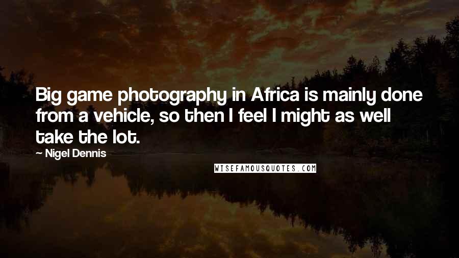 Nigel Dennis Quotes: Big game photography in Africa is mainly done from a vehicle, so then I feel I might as well take the lot.