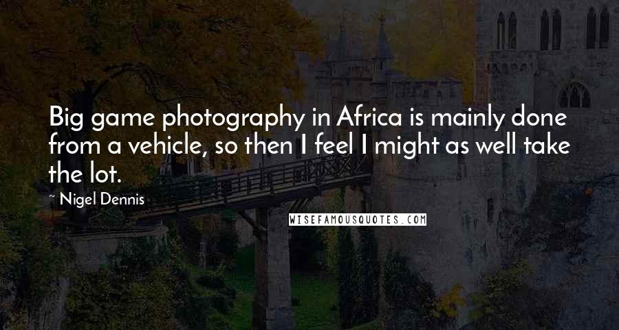 Nigel Dennis Quotes: Big game photography in Africa is mainly done from a vehicle, so then I feel I might as well take the lot.