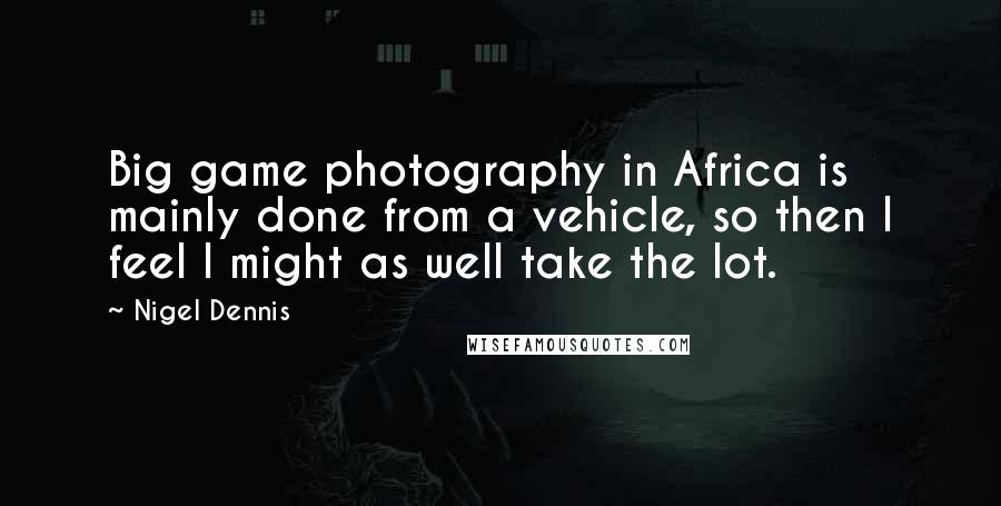 Nigel Dennis Quotes: Big game photography in Africa is mainly done from a vehicle, so then I feel I might as well take the lot.