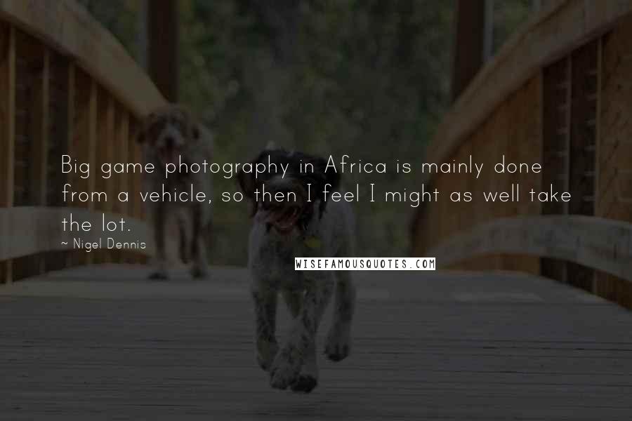 Nigel Dennis Quotes: Big game photography in Africa is mainly done from a vehicle, so then I feel I might as well take the lot.