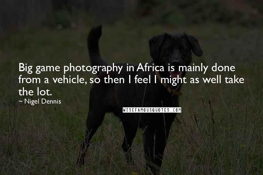 Nigel Dennis Quotes: Big game photography in Africa is mainly done from a vehicle, so then I feel I might as well take the lot.