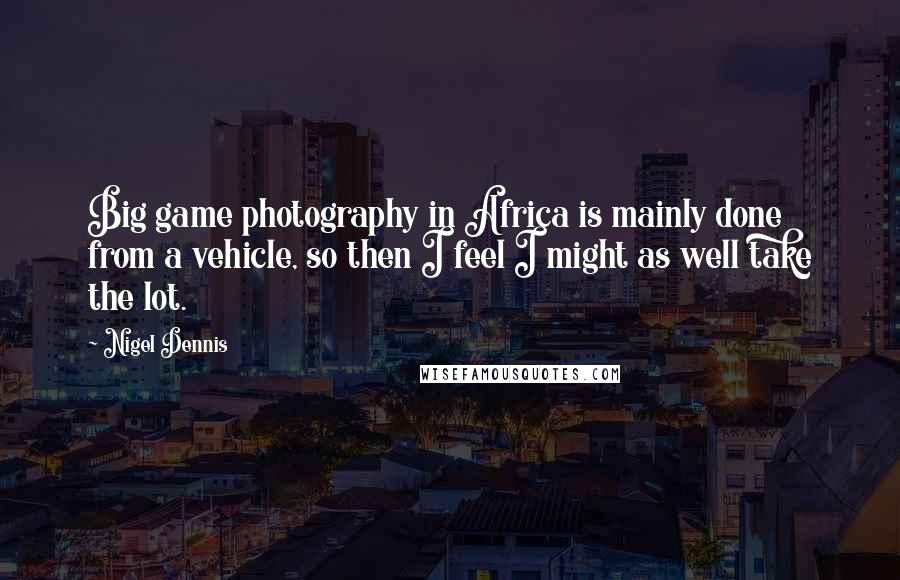 Nigel Dennis Quotes: Big game photography in Africa is mainly done from a vehicle, so then I feel I might as well take the lot.