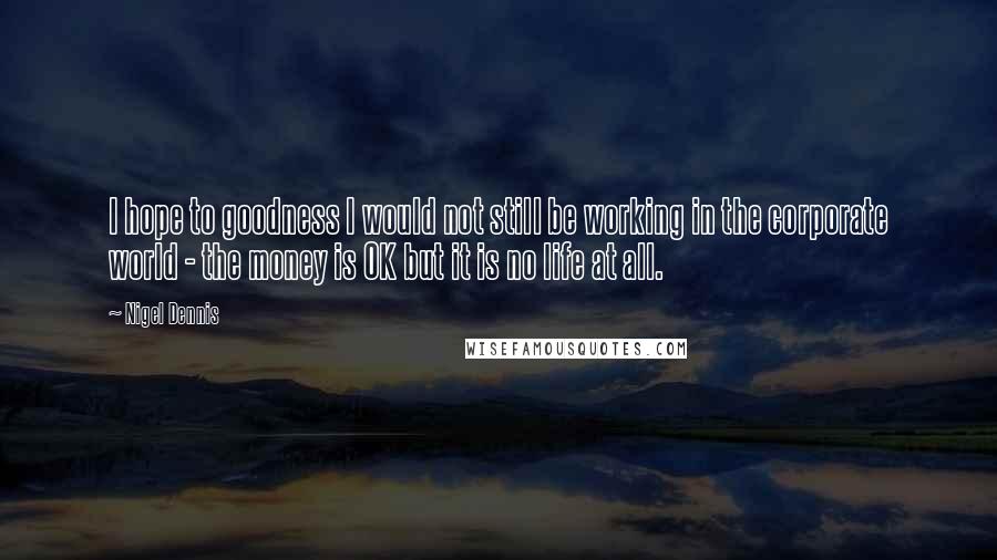 Nigel Dennis Quotes: I hope to goodness I would not still be working in the corporate world - the money is OK but it is no life at all.