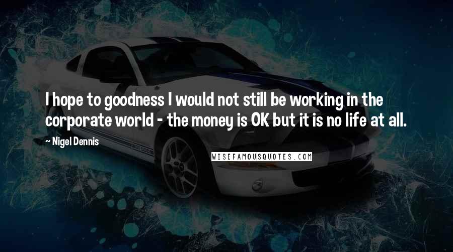 Nigel Dennis Quotes: I hope to goodness I would not still be working in the corporate world - the money is OK but it is no life at all.