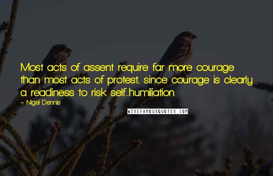 Nigel Dennis Quotes: Most acts of assent require far more courage than most acts of protest, since courage is clearly a readiness to risk self-humiliation.