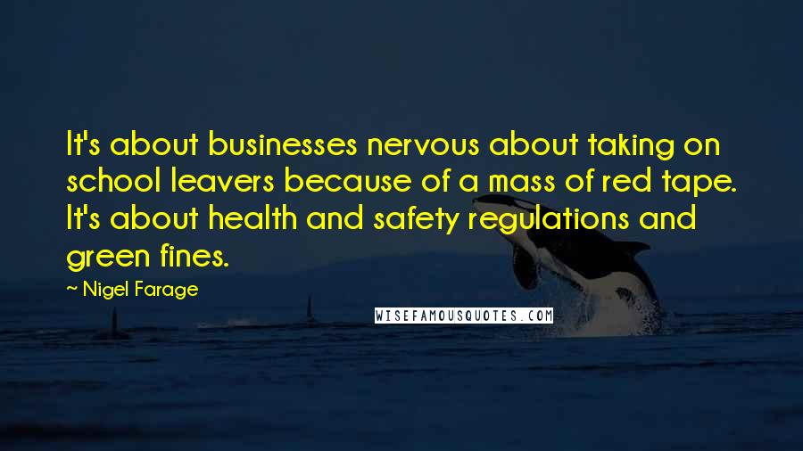 Nigel Farage Quotes: It's about businesses nervous about taking on school leavers because of a mass of red tape. It's about health and safety regulations and green fines.