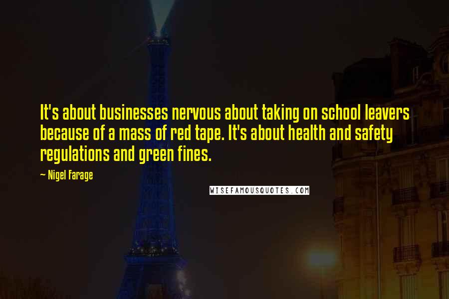 Nigel Farage Quotes: It's about businesses nervous about taking on school leavers because of a mass of red tape. It's about health and safety regulations and green fines.