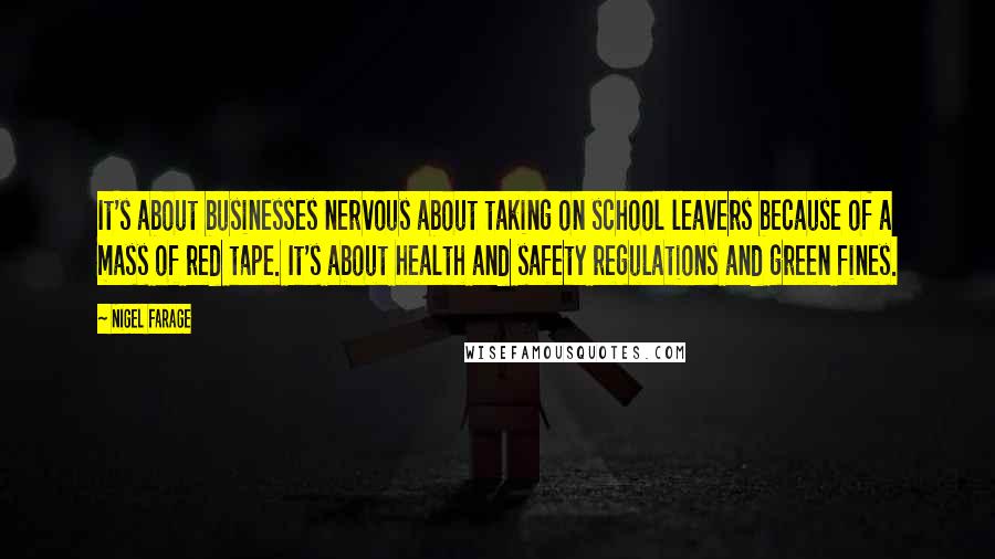Nigel Farage Quotes: It's about businesses nervous about taking on school leavers because of a mass of red tape. It's about health and safety regulations and green fines.