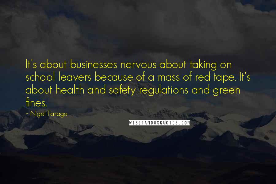 Nigel Farage Quotes: It's about businesses nervous about taking on school leavers because of a mass of red tape. It's about health and safety regulations and green fines.