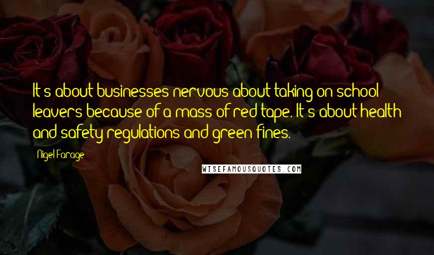 Nigel Farage Quotes: It's about businesses nervous about taking on school leavers because of a mass of red tape. It's about health and safety regulations and green fines.