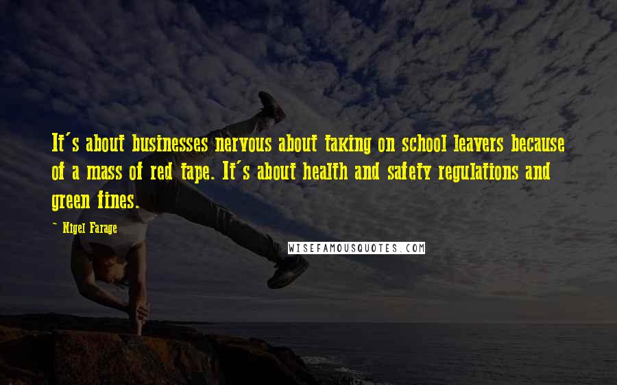 Nigel Farage Quotes: It's about businesses nervous about taking on school leavers because of a mass of red tape. It's about health and safety regulations and green fines.