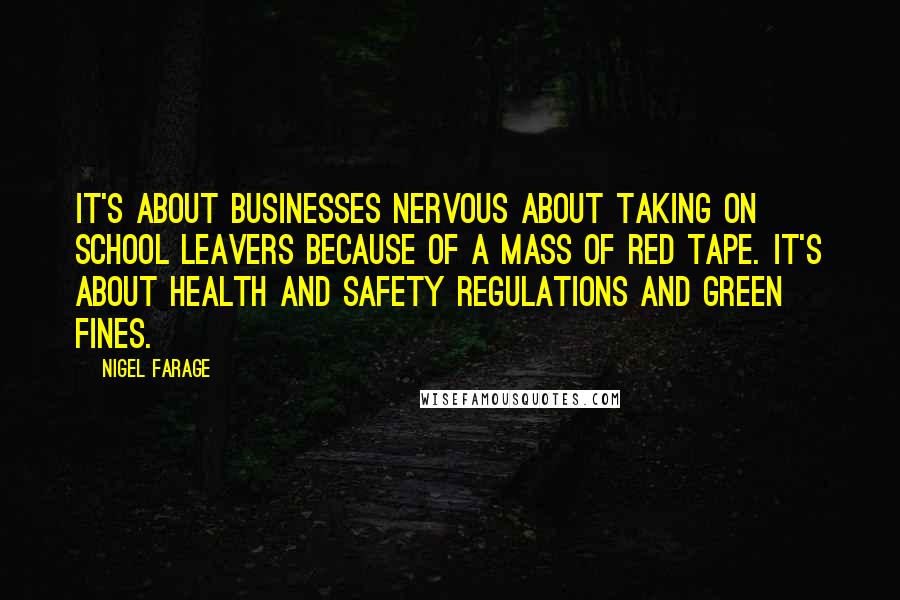 Nigel Farage Quotes: It's about businesses nervous about taking on school leavers because of a mass of red tape. It's about health and safety regulations and green fines.