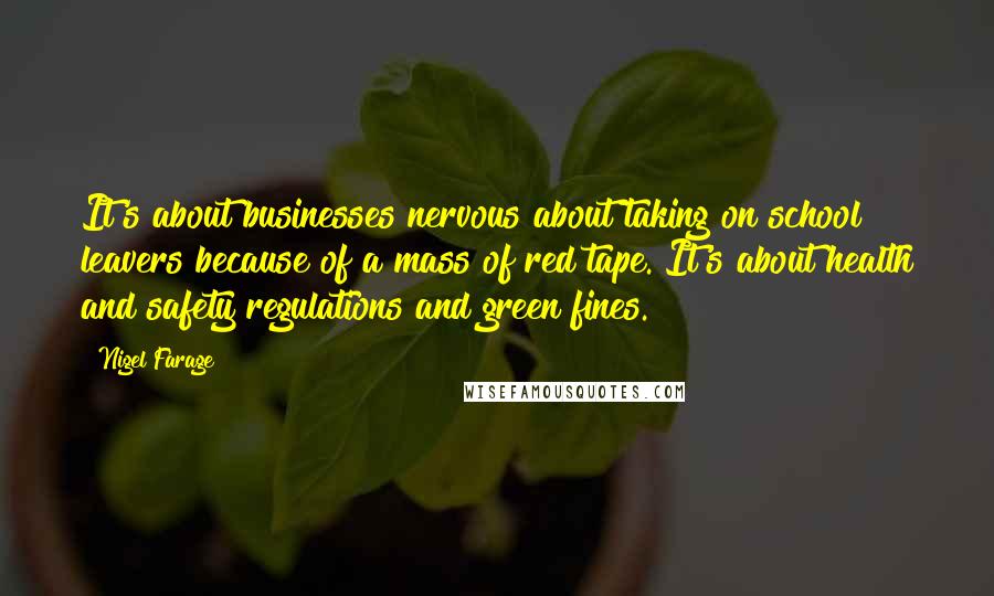 Nigel Farage Quotes: It's about businesses nervous about taking on school leavers because of a mass of red tape. It's about health and safety regulations and green fines.