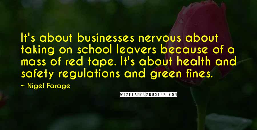 Nigel Farage Quotes: It's about businesses nervous about taking on school leavers because of a mass of red tape. It's about health and safety regulations and green fines.