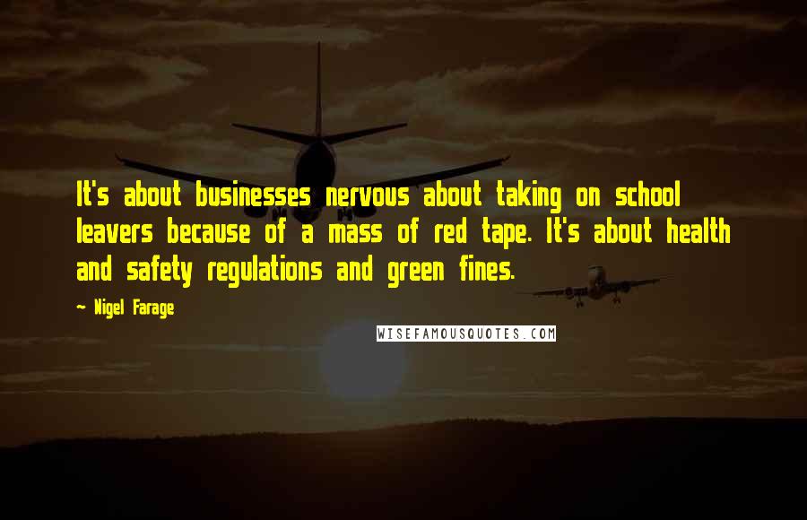 Nigel Farage Quotes: It's about businesses nervous about taking on school leavers because of a mass of red tape. It's about health and safety regulations and green fines.