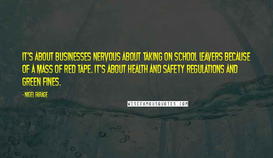 Nigel Farage Quotes: It's about businesses nervous about taking on school leavers because of a mass of red tape. It's about health and safety regulations and green fines.