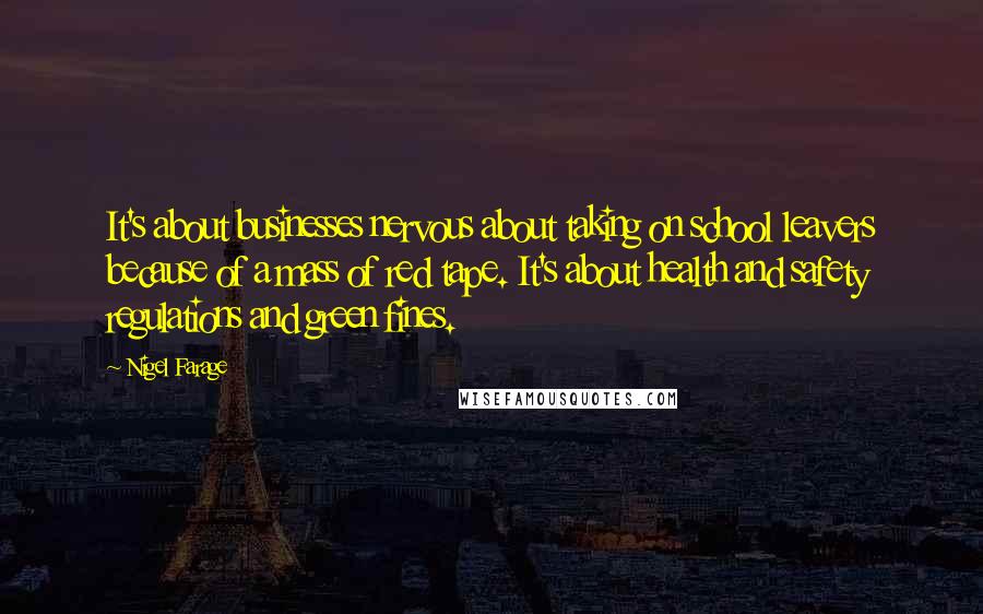 Nigel Farage Quotes: It's about businesses nervous about taking on school leavers because of a mass of red tape. It's about health and safety regulations and green fines.