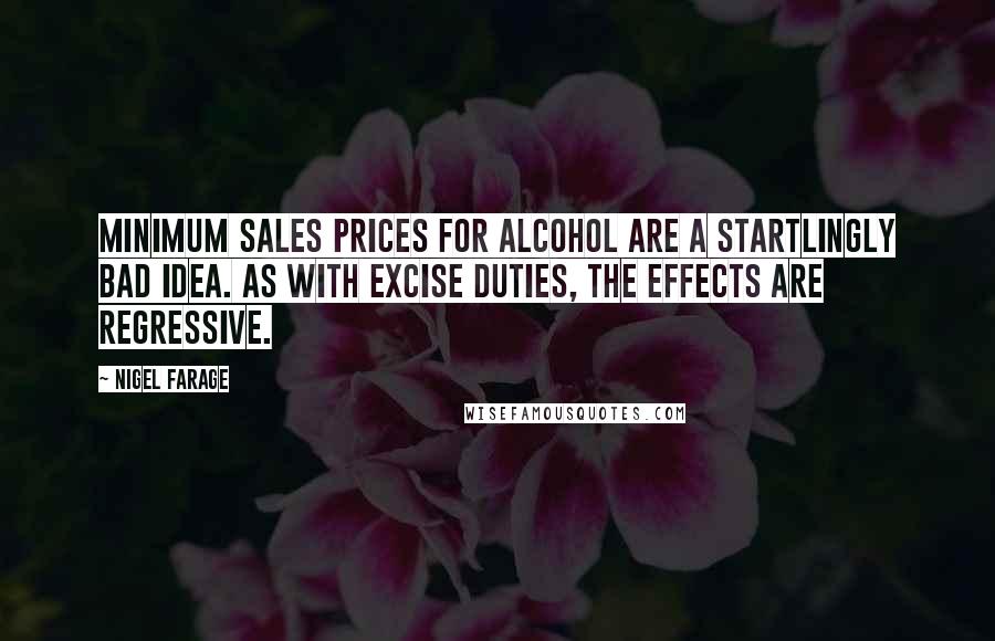 Nigel Farage Quotes: Minimum sales prices for alcohol are a startlingly bad idea. As with excise duties, the effects are regressive.