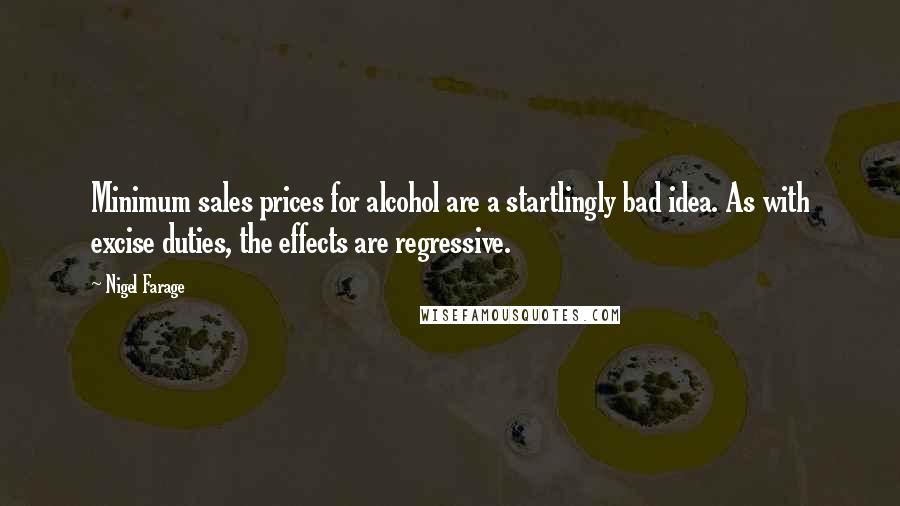 Nigel Farage Quotes: Minimum sales prices for alcohol are a startlingly bad idea. As with excise duties, the effects are regressive.