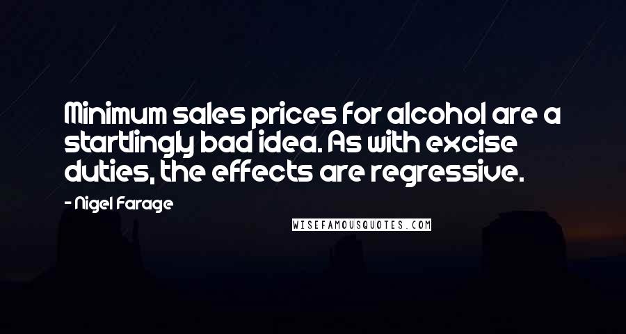 Nigel Farage Quotes: Minimum sales prices for alcohol are a startlingly bad idea. As with excise duties, the effects are regressive.