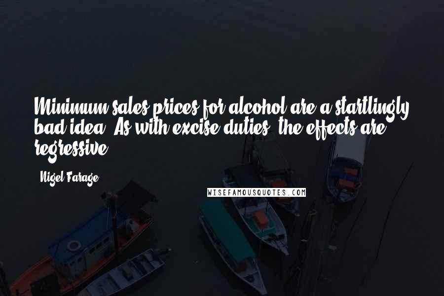 Nigel Farage Quotes: Minimum sales prices for alcohol are a startlingly bad idea. As with excise duties, the effects are regressive.