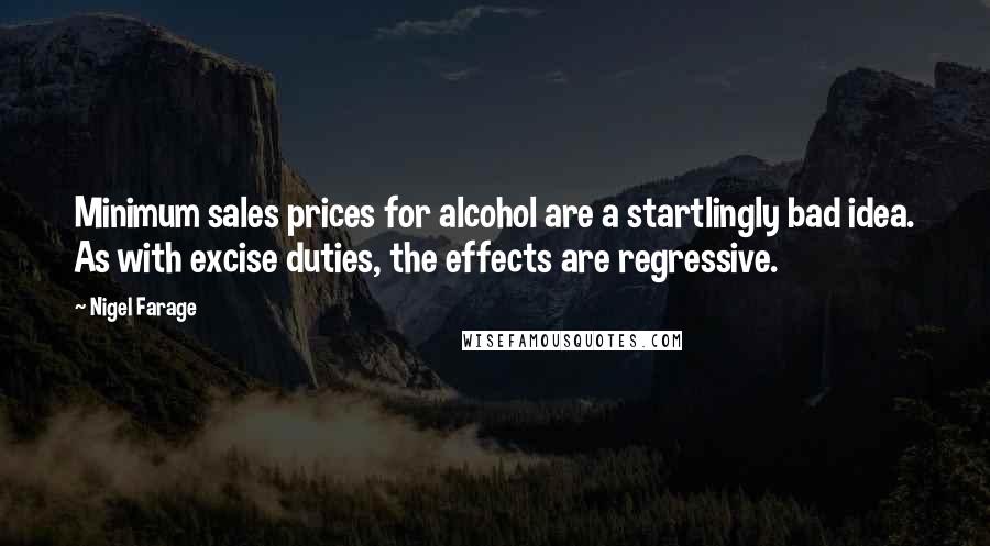 Nigel Farage Quotes: Minimum sales prices for alcohol are a startlingly bad idea. As with excise duties, the effects are regressive.