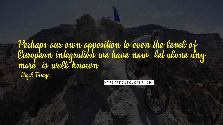 Nigel Farage Quotes: Perhaps our own opposition to even the level of European integration we have now, let alone any more, is well known.