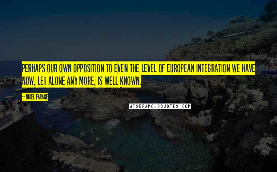 Nigel Farage Quotes: Perhaps our own opposition to even the level of European integration we have now, let alone any more, is well known.
