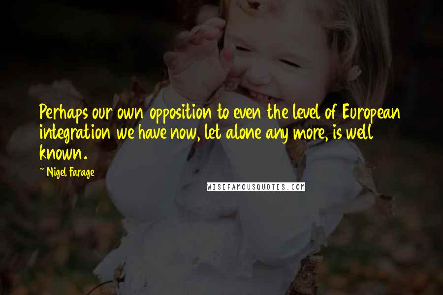 Nigel Farage Quotes: Perhaps our own opposition to even the level of European integration we have now, let alone any more, is well known.