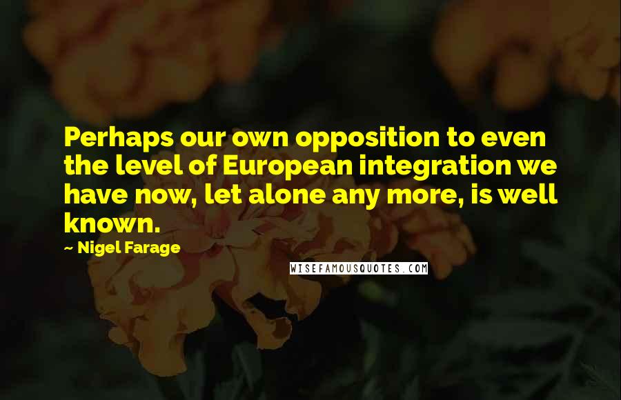 Nigel Farage Quotes: Perhaps our own opposition to even the level of European integration we have now, let alone any more, is well known.