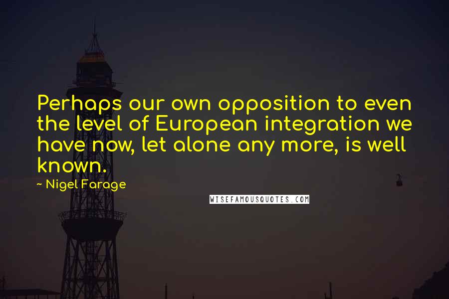 Nigel Farage Quotes: Perhaps our own opposition to even the level of European integration we have now, let alone any more, is well known.