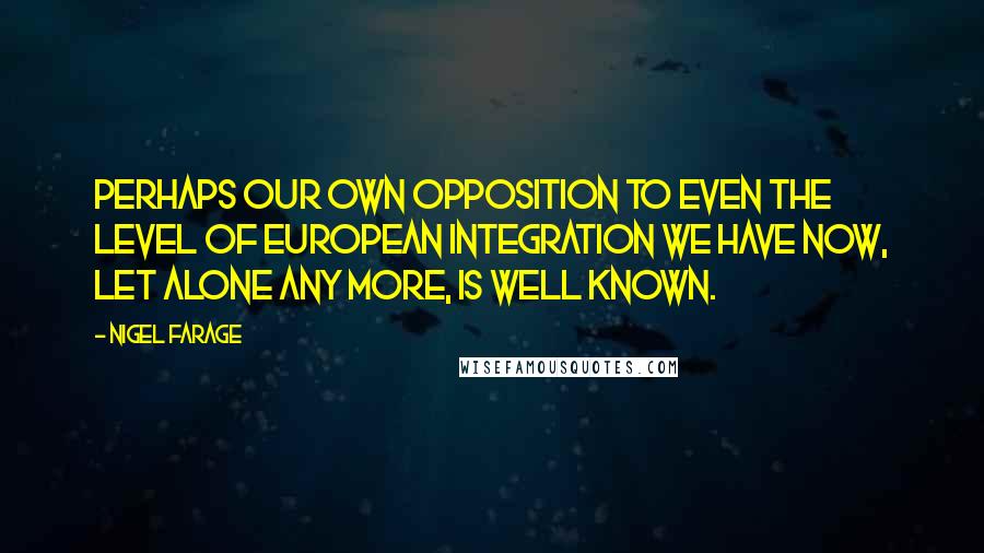 Nigel Farage Quotes: Perhaps our own opposition to even the level of European integration we have now, let alone any more, is well known.