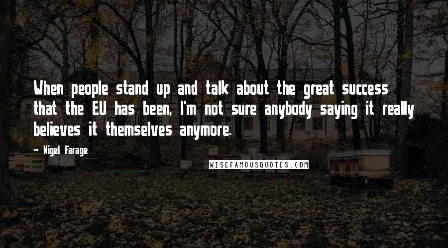 Nigel Farage Quotes: When people stand up and talk about the great success that the EU has been, I'm not sure anybody saying it really believes it themselves anymore.