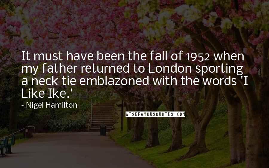 Nigel Hamilton Quotes: It must have been the fall of 1952 when my father returned to London sporting a neck tie emblazoned with the words 'I Like Ike.'