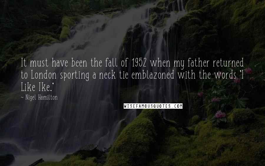 Nigel Hamilton Quotes: It must have been the fall of 1952 when my father returned to London sporting a neck tie emblazoned with the words 'I Like Ike.'