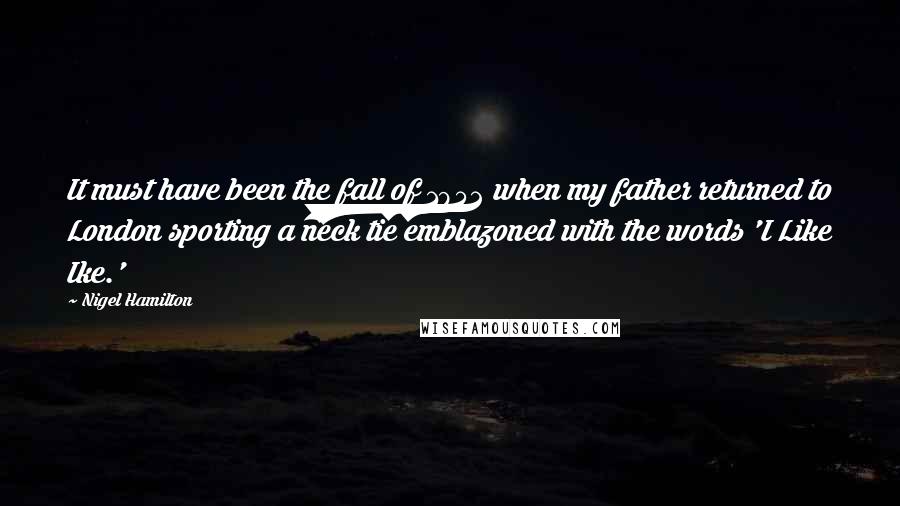 Nigel Hamilton Quotes: It must have been the fall of 1952 when my father returned to London sporting a neck tie emblazoned with the words 'I Like Ike.'