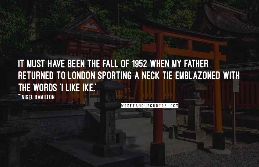 Nigel Hamilton Quotes: It must have been the fall of 1952 when my father returned to London sporting a neck tie emblazoned with the words 'I Like Ike.'