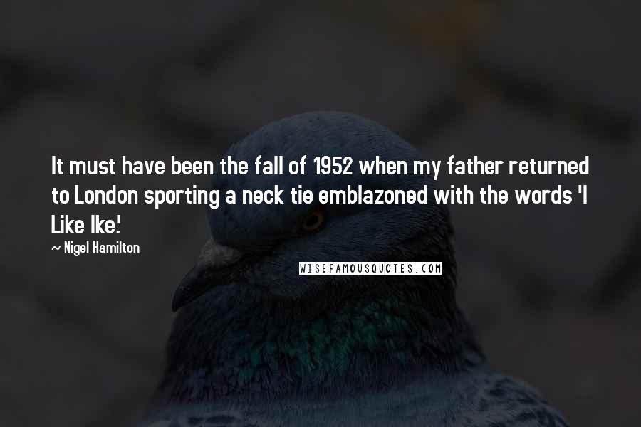 Nigel Hamilton Quotes: It must have been the fall of 1952 when my father returned to London sporting a neck tie emblazoned with the words 'I Like Ike.'