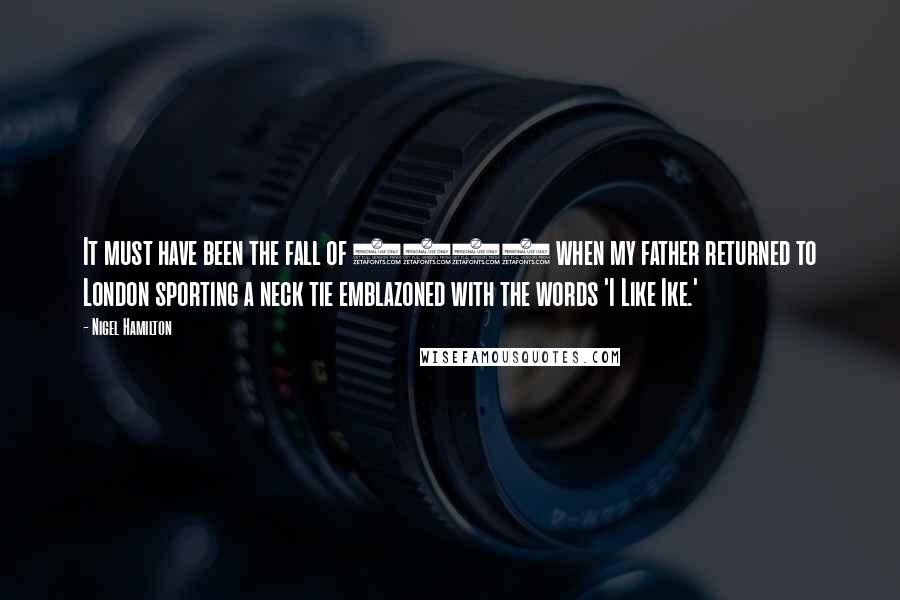 Nigel Hamilton Quotes: It must have been the fall of 1952 when my father returned to London sporting a neck tie emblazoned with the words 'I Like Ike.'