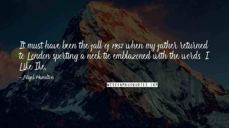 Nigel Hamilton Quotes: It must have been the fall of 1952 when my father returned to London sporting a neck tie emblazoned with the words 'I Like Ike.'