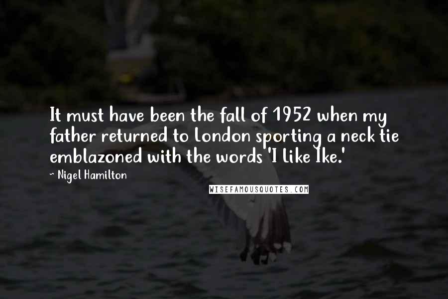 Nigel Hamilton Quotes: It must have been the fall of 1952 when my father returned to London sporting a neck tie emblazoned with the words 'I Like Ike.'