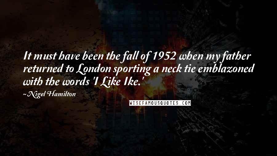 Nigel Hamilton Quotes: It must have been the fall of 1952 when my father returned to London sporting a neck tie emblazoned with the words 'I Like Ike.'