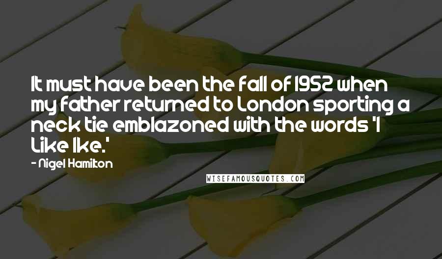 Nigel Hamilton Quotes: It must have been the fall of 1952 when my father returned to London sporting a neck tie emblazoned with the words 'I Like Ike.'