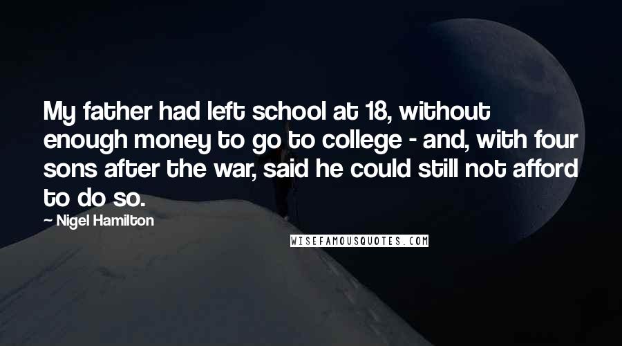 Nigel Hamilton Quotes: My father had left school at 18, without enough money to go to college - and, with four sons after the war, said he could still not afford to do so.